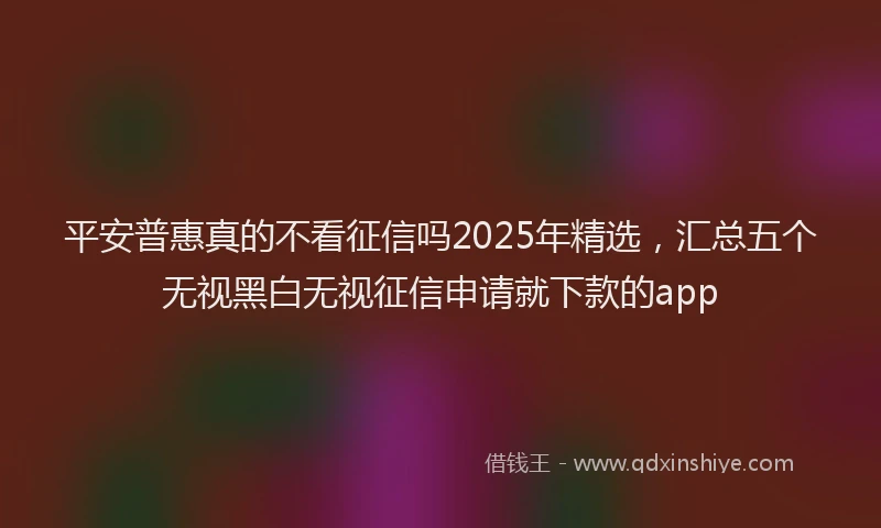 平安普惠真的不看征信吗2025年精选，汇总五个无视黑白无视征信申请就下款的app