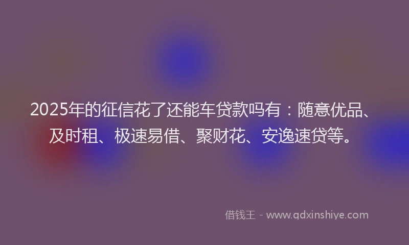 2025年的征信花了还能车贷款吗有：随意优品、及时租、极速易借、聚财花、安逸速贷等。