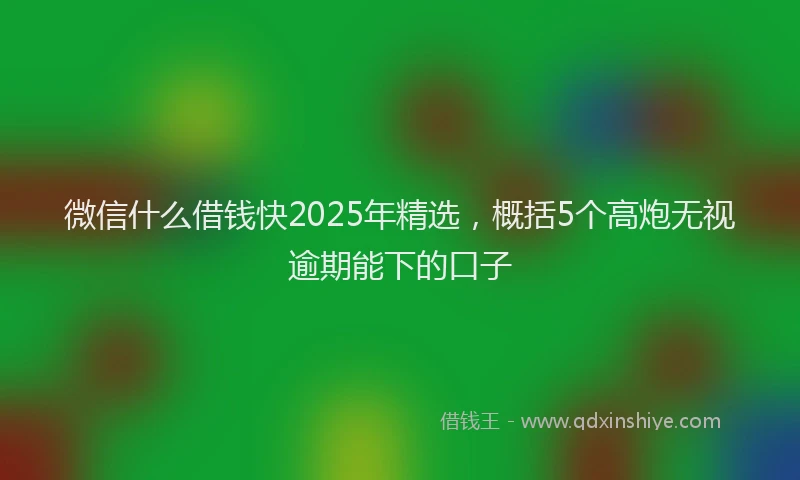 微信什么借钱快2025年精选，概括5个高炮无视逾期能下的口子