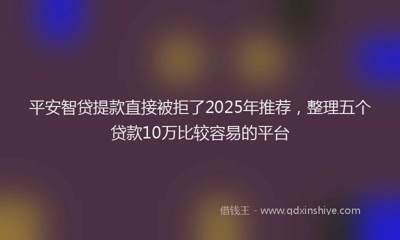 平安智贷提款直接被拒了2025年推荐，整理五个贷款10万比较容易的平台