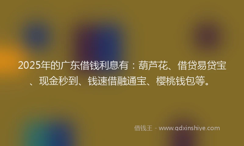 2025年的广东借钱利息有：葫芦花、借贷易贷宝、现金秒到、钱速借融通宝、樱桃钱包等。