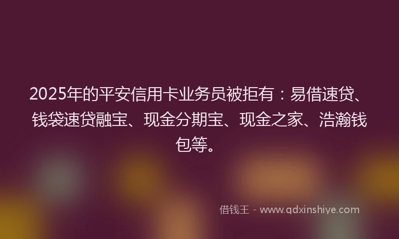 2025年的平安信用卡业务员被拒有：易借速贷、钱袋速贷融宝、现金分期宝、现金之家、浩瀚钱包等。