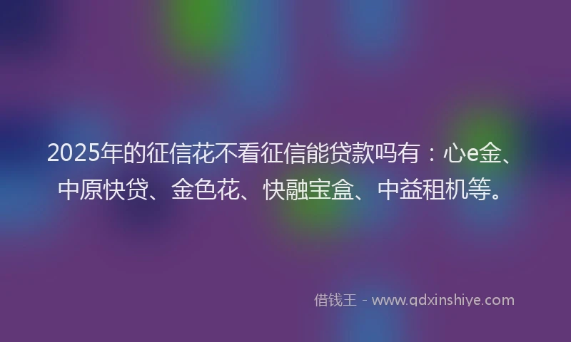 2025年的征信花不看征信能贷款吗有：心e金、中原快贷、金色花、快融宝盒、中益租机等。