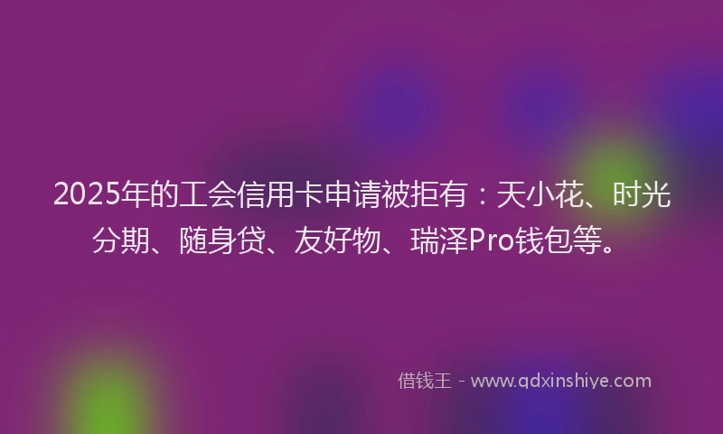 2025年的工会信用卡申请被拒有：天小花、时光分期、随身贷、友好物、瑞泽Pro钱包等。