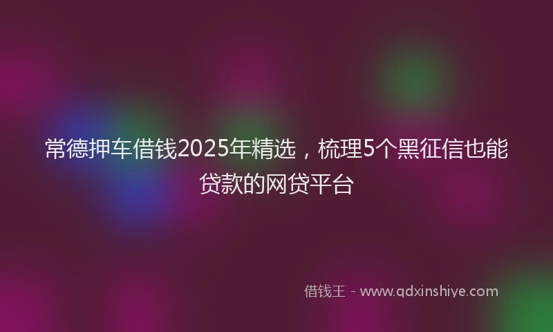 常德押车借钱2025年精选，梳理5个黑征信也能贷款的网贷平台