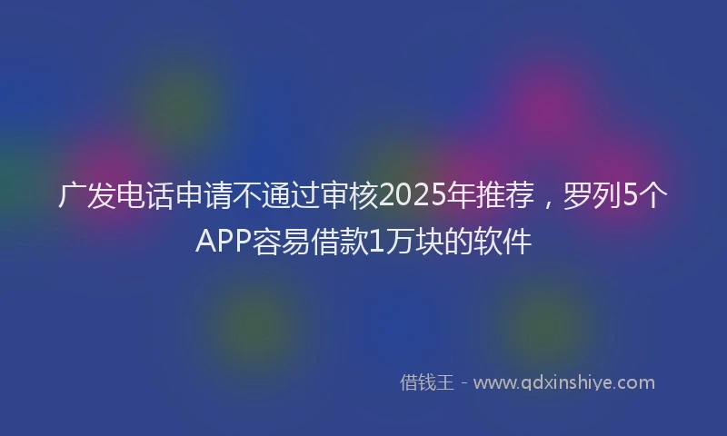 广发电话申请不通过审核2025年推荐，罗列5个APP容易借款1万块的软件
