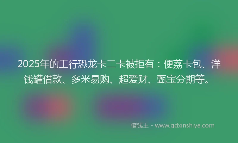 2025年的工行恐龙卡二卡被拒有：便荔卡包、洋钱罐借款、多米易购、超爱财、甄宝分期等。