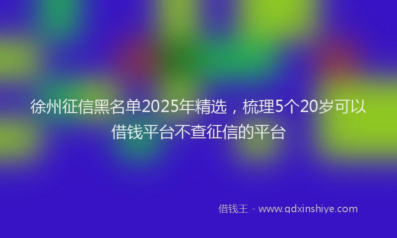 徐州征信黑名单2025年精选，梳理5个20岁可以借钱平台不查征信的平台