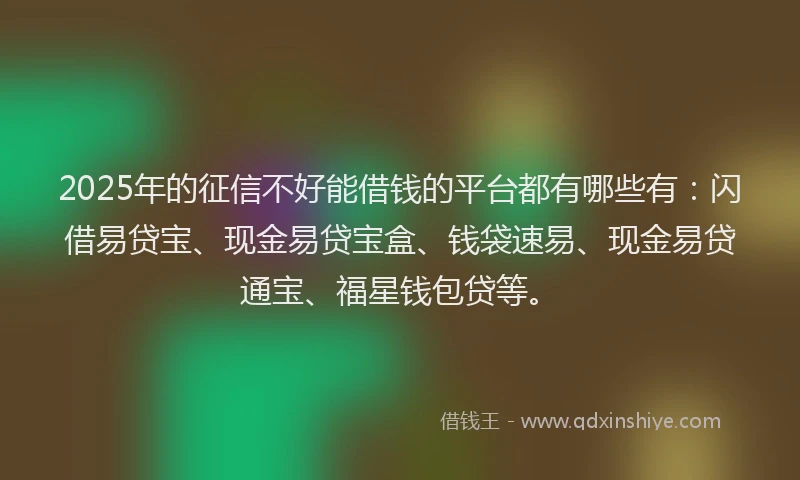 2025年的征信不好能借钱的平台都有哪些有：闪借易贷宝、现金易贷宝盒、钱袋速易、现金易贷通宝、福星钱包贷等。