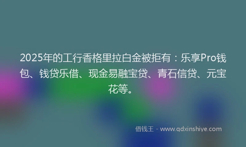 2025年的工行香格里拉白金被拒有：乐享Pro钱包、钱贷乐借、现金易融宝贷、青石信贷、元宝花等。