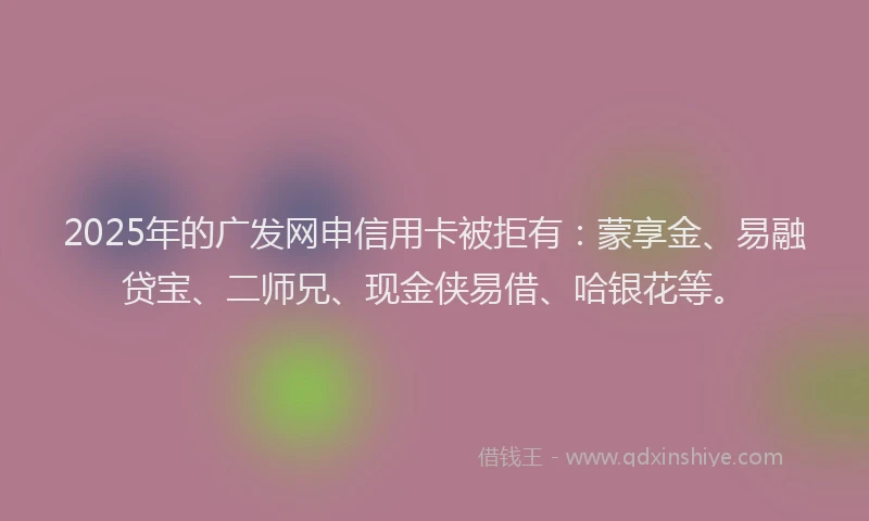 2025年的广发网申信用卡被拒有：蒙享金、易融贷宝、二师兄、现金侠易借、哈银花等。