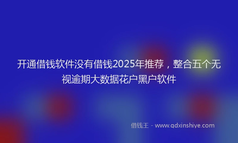 开通借钱软件没有借钱2025年推荐，整合五个无视逾期大数据花户黑户软件