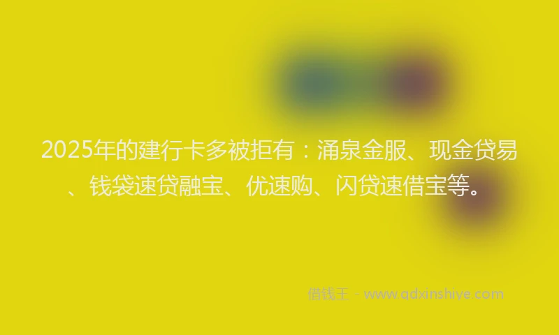 2025年的建行卡多被拒有：涌泉金服、现金贷易、钱袋速贷融宝、优速购、闪贷速借宝等。