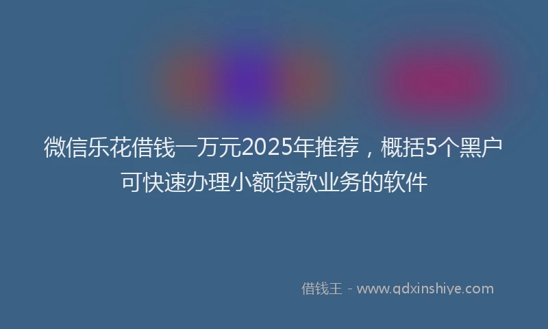 微信乐花借钱一万元2025年推荐，概括5个黑户可快速办理小额贷款业务的软件