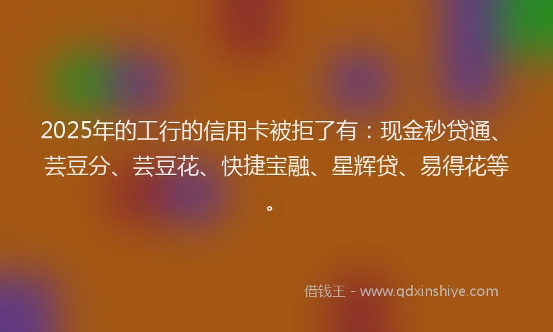 2025年的工行的信用卡被拒了有：现金秒贷通、芸豆分、芸豆花、快捷宝融、星辉贷、易得花等。