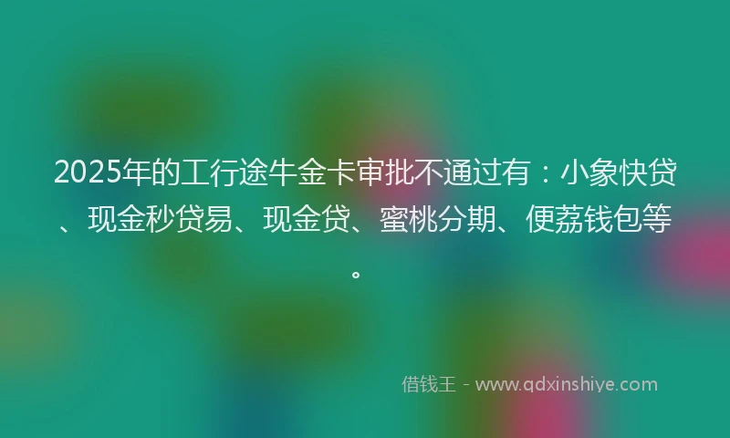 2025年的工行途牛金卡审批不通过有：小象快贷、现金秒贷易、现金贷、蜜桃分期、便荔钱包等。