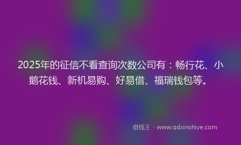2025年的征信不看查询次数公司有：畅行花、小鹅花钱、新机易购、好易借、福瑞钱包等。