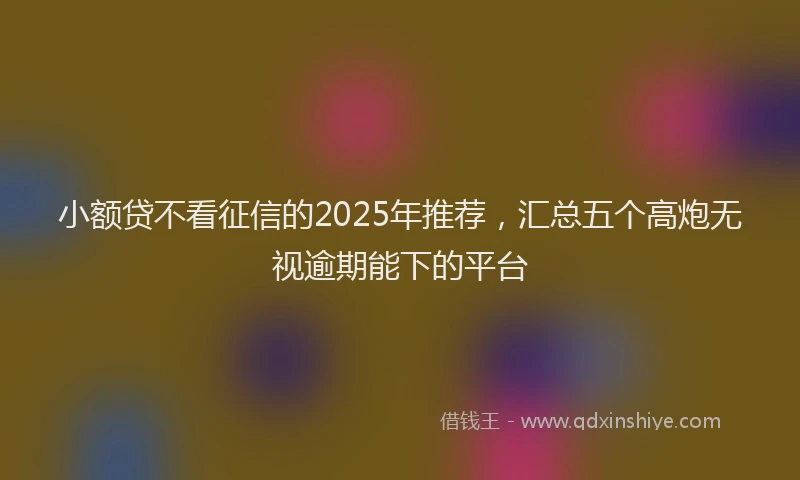 小额贷不看征信的2025年推荐，汇总五个高炮无视逾期能下的平台