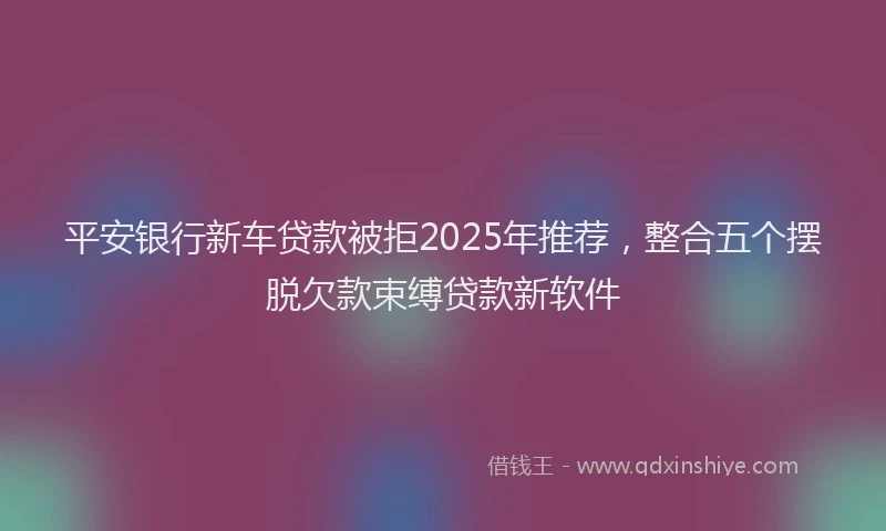 平安银行新车贷款被拒2025年推荐，整合五个摆脱欠款束缚贷款新软件
