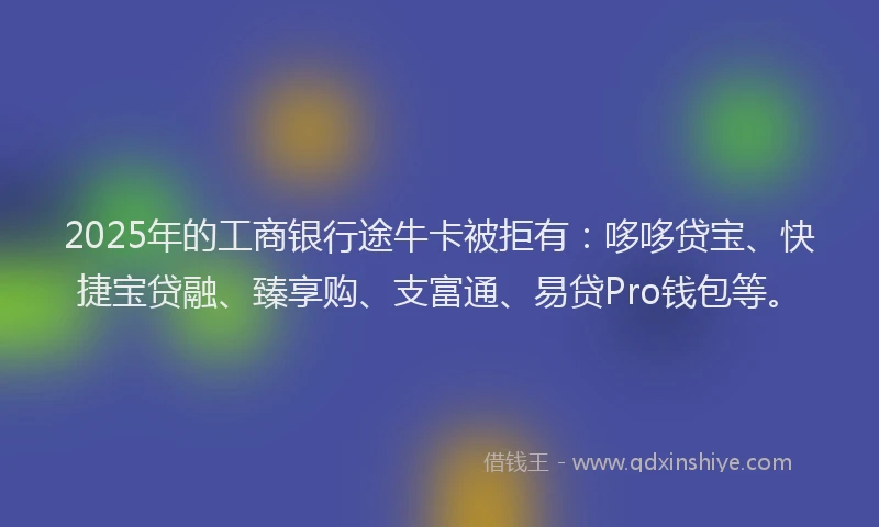 2025年的工商银行途牛卡被拒有：哆哆贷宝、快捷宝贷融、臻享购、支富通、易贷Pro钱包等。