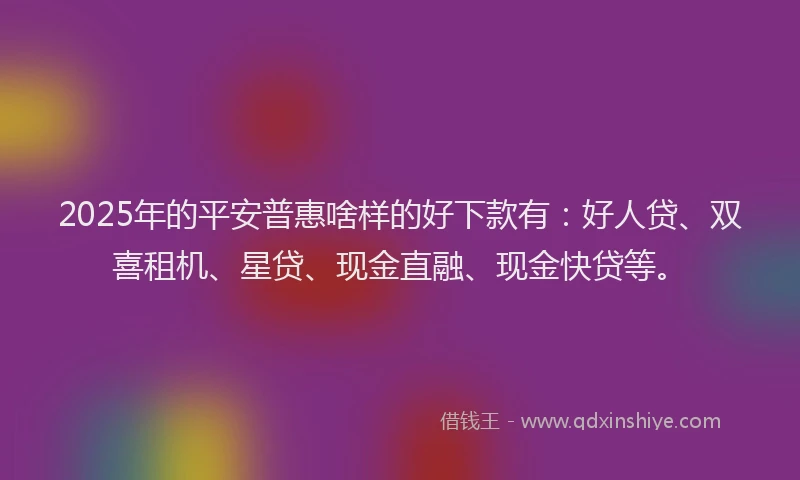 2025年的平安普惠啥样的好下款有：好人贷、双喜租机、星贷、现金直融、现金快贷等。