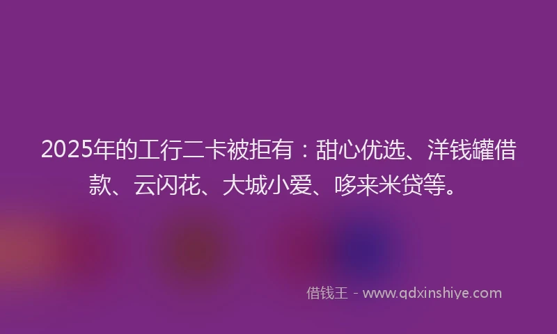 2025年的工行二卡被拒有：甜心优选、洋钱罐借款、云闪花、大城小爱、哆来米贷等。