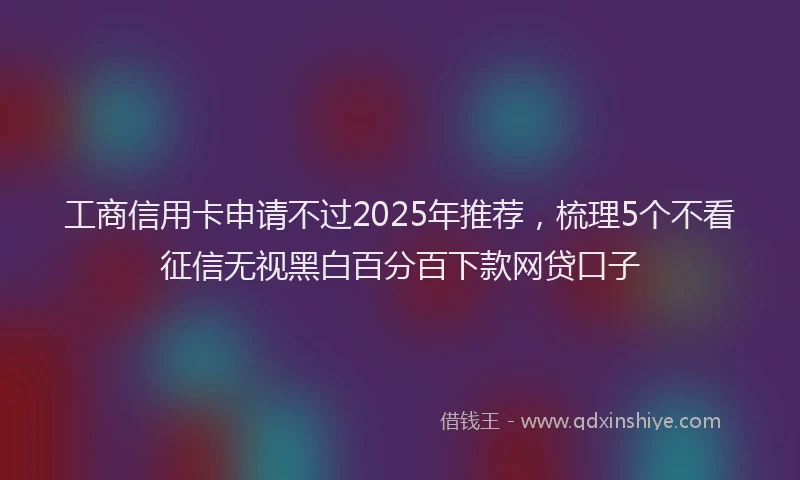 工商信用卡申请不过2025年推荐，梳理5个不看征信无视黑白百分百下款网贷口子