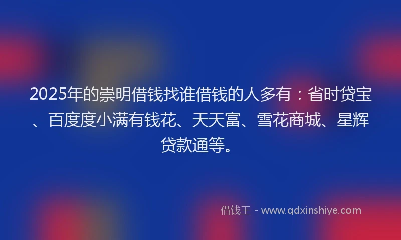 2025年的崇明借钱找谁借钱的人多有：省时贷宝、百度度小满有钱花、天天富、雪花商城、星辉贷款通等。