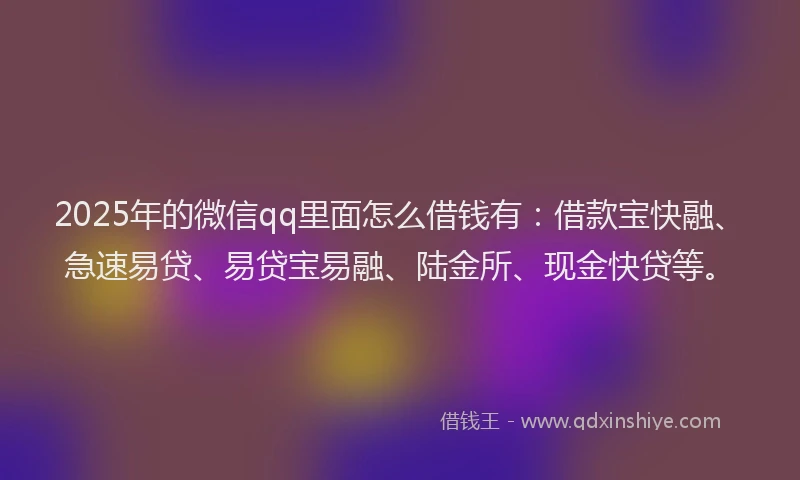 2025年的微信qq里面怎么借钱有：借款宝快融、急速易贷、易贷宝易融、陆金所、现金快贷等。
