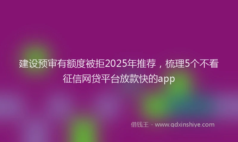 建设预审有额度被拒2025年推荐，梳理5个不看征信网贷平台放款快的app
