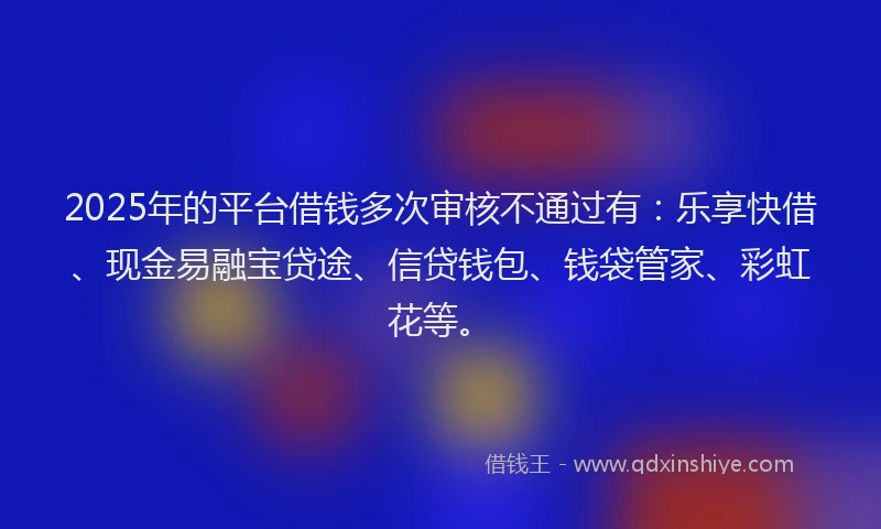2025年的平台借钱多次审核不通过有：乐享快借、现金易融宝贷途、信贷钱包、钱袋管家、彩虹花等。
