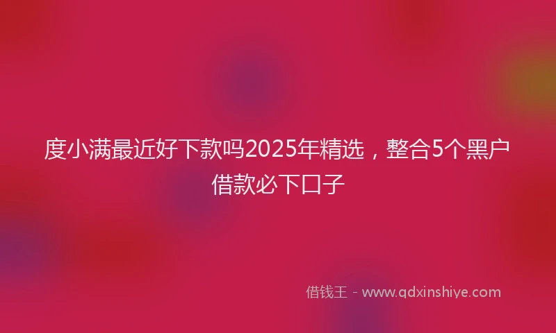 度小满最近好下款吗2025年精选，整合5个黑户借款必下口子