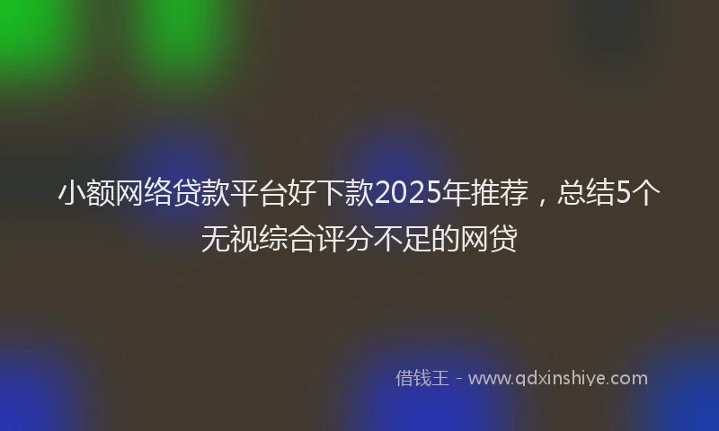 小额网络贷款平台好下款2025年推荐，总结5个无视综合评分不足的网贷