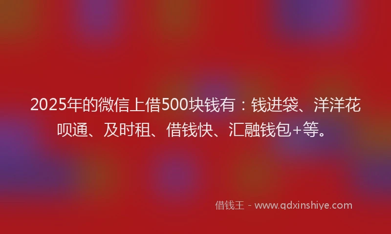 2025年的微信上借500块钱有：钱进袋、洋洋花呗通、及时租、借钱快、汇融钱包+等。