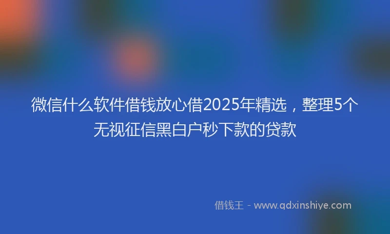 微信什么软件借钱放心借2025年精选，整理5个无视征信黑白户秒下款的贷款