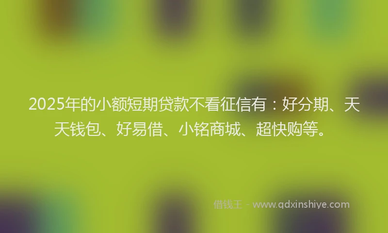 2025年的小额短期贷款不看征信有：好分期、天天钱包、好易借、小铭商城、超快购等。