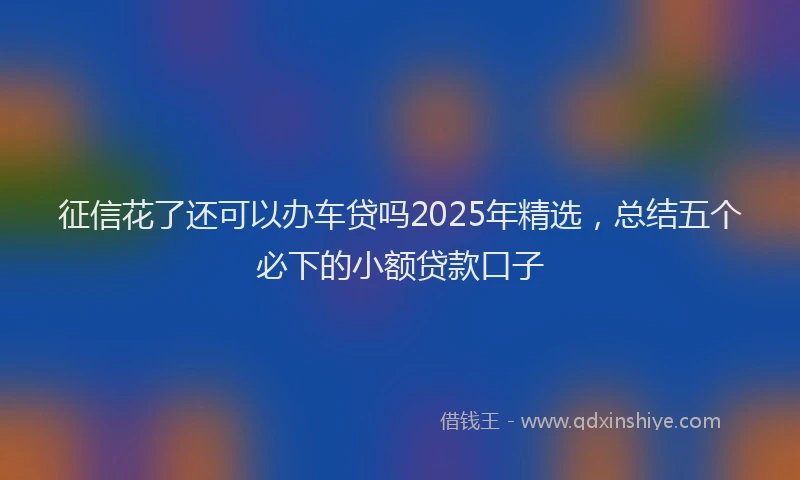 征信花了还可以办车贷吗2025年精选，总结五个必下的小额贷款口子