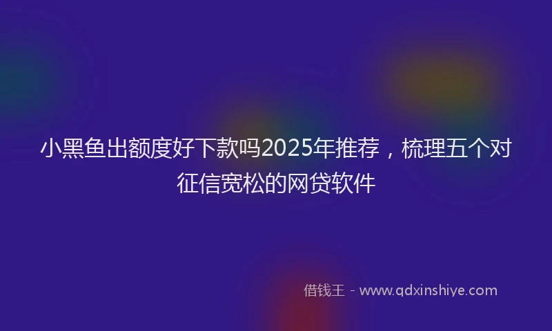 小黑鱼出额度好下款吗2025年推荐，梳理五个对征信宽松的网贷软件