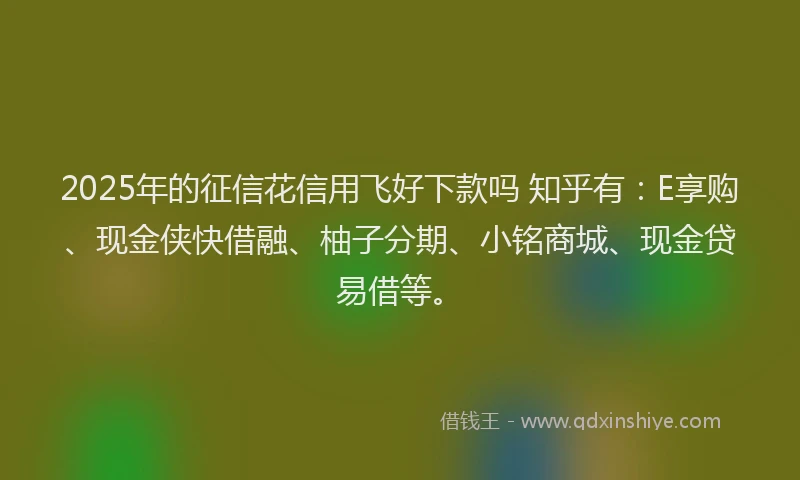 2025年的征信花信用飞好下款吗 知乎有：E享购、现金侠快借融、柚子分期、小铭商城、现金贷易借等。