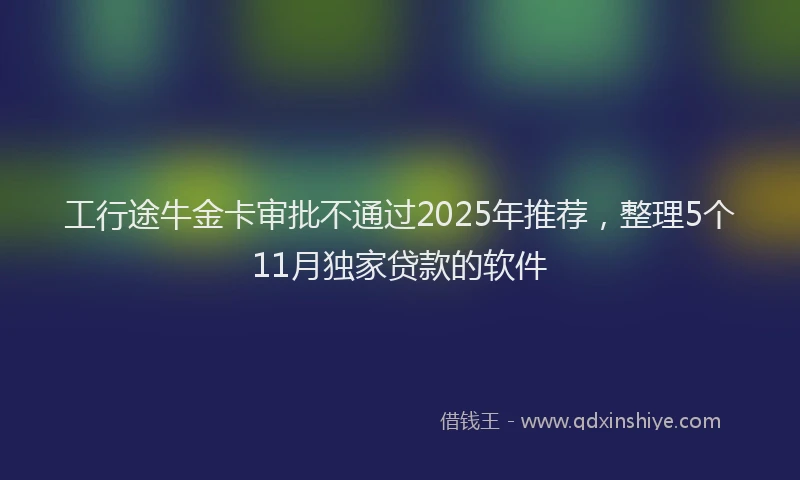 工行途牛金卡审批不通过2025年推荐，整理5个11月独家贷款的软件