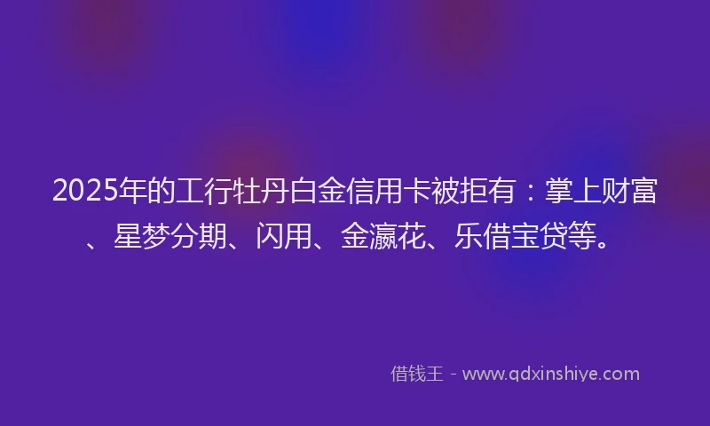 2025年的工行牡丹白金信用卡被拒有：掌上财富、星梦分期、闪用、金瀛花、乐借宝贷等。
