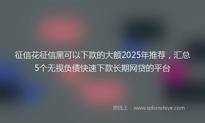征信花征信黑可以下款的大额2025年推荐，汇总5个无视负债快速下款长期网贷的平台