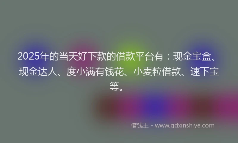 2025年的当天好下款的借款平台有：现金宝盒、现金达人、度小满有钱花、小麦粒借款、速下宝等。