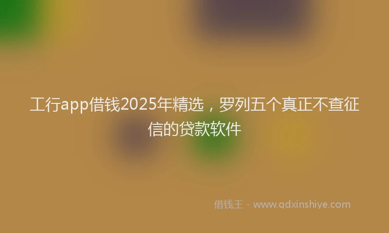 工行app借钱2025年精选，罗列五个真正不查征信的贷款软件