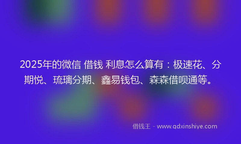 2025年的微信 借钱 利息怎么算有：极速花、分期悦、琉璃分期、鑫易钱包、森森借呗通等。