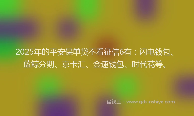 2025年的平安保单贷不看征信6有：闪电钱包、蓝鲸分期、京卡汇、金速钱包、时代花等。