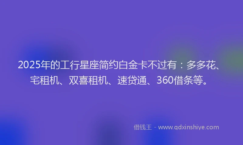 2025年的工行星座简约白金卡不过有：多多花、宅租机、双喜租机、速贷通、360借条等。