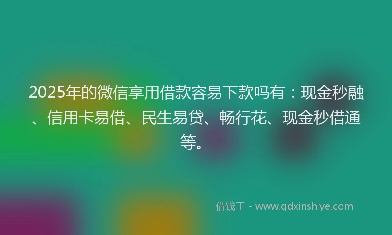 2025年的微信享用借款容易下款吗有：现金秒融、信用卡易借、民生易贷、畅行花、现金秒借通等。