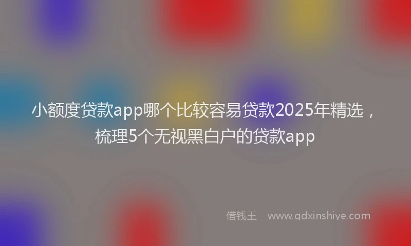 小额度贷款app哪个比较容易贷款2025年精选，梳理5个无视黑白户的贷款app