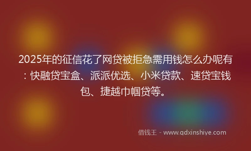 2025年的征信花了网贷被拒急需用钱怎么办呢有：快融贷宝盒、派派优选、小米贷款、速贷宝钱包、捷越巾帼贷等。